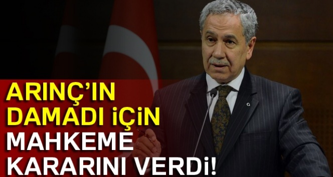 Bülent Arınç’ın damadı için mahkeme kararını verdi!
